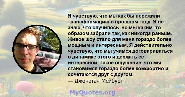 Я чувствую, что мы как бы пережили трансформацию в прошлом году. Я не знаю, что случилось, но мы каким -то образом забрали так, как никогда раньше. Живое шоу стало для меня гораздо более мощным и интересным. Я