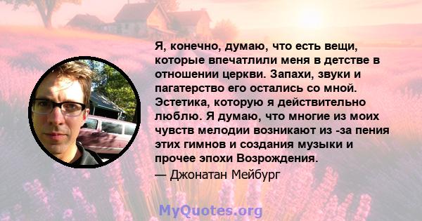 Я, конечно, думаю, что есть вещи, которые впечатлили меня в детстве в отношении церкви. Запахи, звуки и пагатерство его остались со мной. Эстетика, которую я действительно люблю. Я думаю, что многие из моих чувств