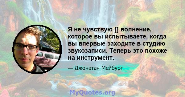 Я не чувствую [] волнение, которое вы испытываете, когда вы впервые заходите в студию звукозаписи. Теперь это похоже на инструмент.