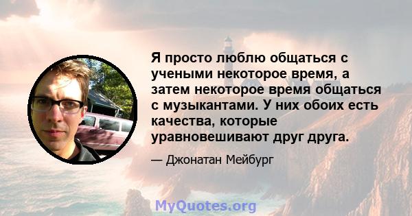 Я просто люблю общаться с учеными некоторое время, а затем некоторое время общаться с музыкантами. У них обоих есть качества, которые уравновешивают друг друга.