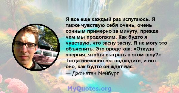 Я все еще каждый раз испугаюсь. Я также чувствую себя очень, очень сонным примерно за минуту, прежде чем мы продолжим. Как будто я чувствую, что засну засну. Я не могу это объяснить. Это вроде как: «Откуда энергия,