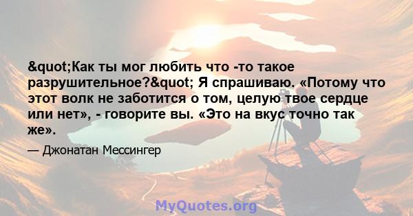 "Как ты мог любить что -то такое разрушительное?" Я спрашиваю. «Потому что этот волк не заботится о том, целую твое сердце или нет», - говорите вы. «Это на вкус точно так же».