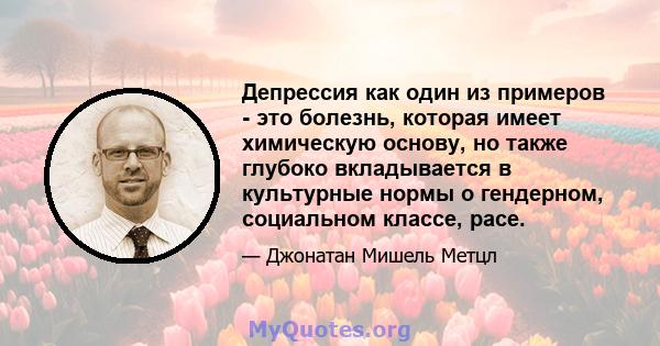 Депрессия как один из примеров - это болезнь, которая имеет химическую основу, но также глубоко вкладывается в культурные нормы о гендерном, социальном классе, расе.