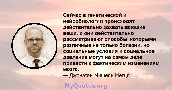 Сейчас в генетической и нейробиологии происходят действительно захватывающие вещи, и они действительно рассматривают способы, которыми различные не только болезни, но социальные условия и социальное давление могут на