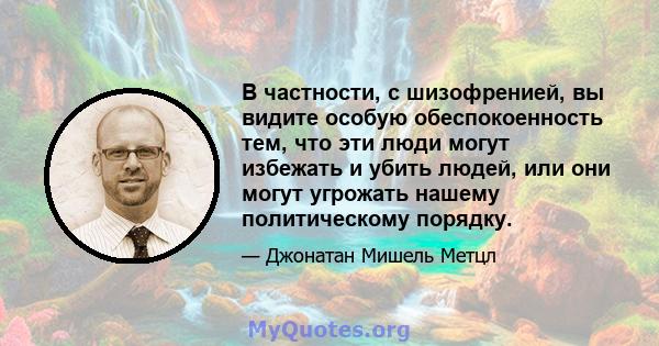 В частности, с шизофренией, вы видите особую обеспокоенность тем, что эти люди могут избежать и убить людей, или они могут угрожать нашему политическому порядку.