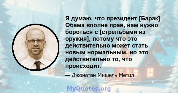 Я думаю, что президент [Барак] Обама вполне прав, нам нужно бороться с [стрельбами из оружия], потому что это действительно может стать новым нормальным, но это действительно то, что происходит.