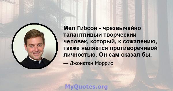 Мел Гибсон - чрезвычайно талантливый творческий человек, который, к сожалению, также является противоречивой личностью. Он сам сказал бы.