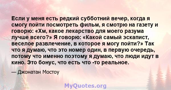 Если у меня есть редкий субботний вечер, когда я смогу пойти посмотреть фильм, я смотрю на газету и говорю: «Хм, какое лекарство для моего разума лучше всего?» Я говорю: «Какой самый эскапист, веселое развлечение, в