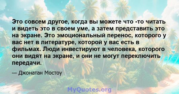 Это совсем другое, когда вы можете что -то читать и видеть это в своем уме, а затем представить это на экране. Это эмоциональный перенос, которого у вас нет в литературе, которой у вас есть в фильмах. Люди инвестируют в 