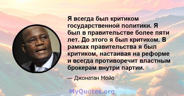 Я всегда был критиком государственной политики. Я был в правительстве более пяти лет. До этого я был критиком. В рамках правительства я был критиком, настаивая на реформе и всегда противоречит властным брокерам внутри