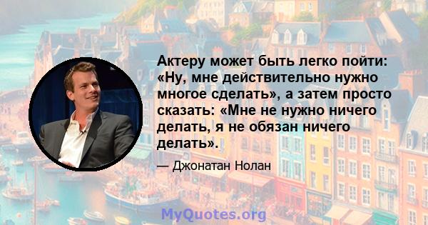 Актеру может быть легко пойти: «Ну, мне действительно нужно многое сделать», а затем просто сказать: «Мне не нужно ничего делать, я не обязан ничего делать».