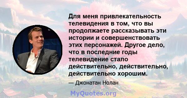 Для меня привлекательность телевидения в том, что вы продолжаете рассказывать эти истории и совершенствовать этих персонажей. Другое дело, что в последние годы телевидение стало действительно, действительно,