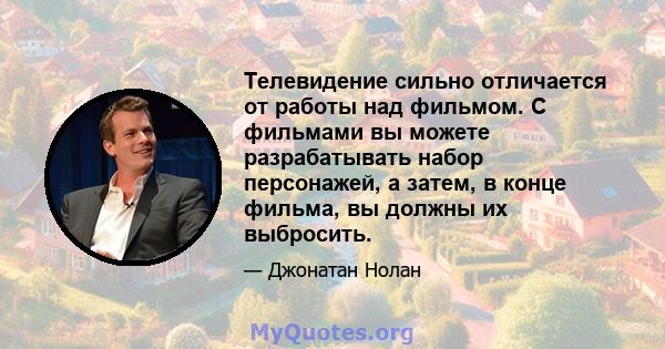 Телевидение сильно отличается от работы над фильмом. С фильмами вы можете разрабатывать набор персонажей, а затем, в конце фильма, вы должны их выбросить.