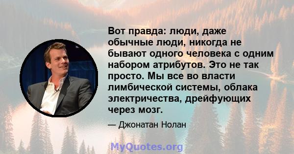 Вот правда: люди, даже обычные люди, никогда не бывают одного человека с одним набором атрибутов. Это не так просто. Мы все во власти лимбической системы, облака электричества, дрейфующих через мозг.