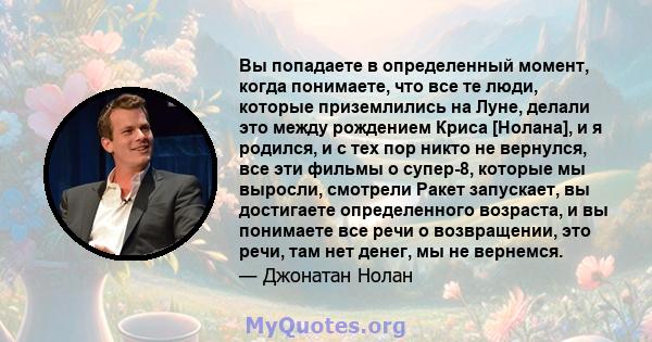 Вы попадаете в определенный момент, когда понимаете, что все те люди, которые приземлились на Луне, делали это между рождением Криса [Нолана], и я родился, и с тех пор никто не вернулся, все эти фильмы о супер-8,