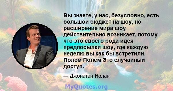 Вы знаете, у нас, безусловно, есть большой бюджет на шоу, но расширение мира шоу действительно возникает, потому что это своего рода идея предпосылки шоу, где каждую неделю вы как бы встретили. Полем Полем Это случайный 