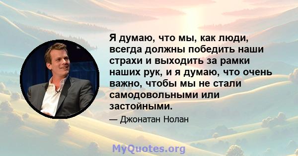 Я думаю, что мы, как люди, всегда должны победить наши страхи и выходить за рамки наших рук, и я думаю, что очень важно, чтобы мы не стали самодовольными или застойными.