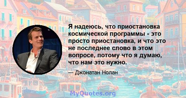 Я надеюсь, что приостановка космической программы - это просто приостановка, и что это не последнее слово в этом вопросе, потому что я думаю, что нам это нужно.