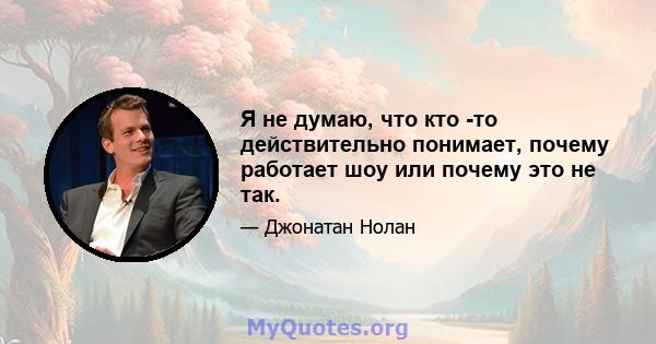 Я не думаю, что кто -то действительно понимает, почему работает шоу или почему это не так.