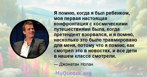 Я помню, когда я был ребенком, моя первая настоящая конфронтация с космическими путешествиями была, когда претендент взорвался, и я помню, насколько это было травмировано для меня, потому что я помню, как смотрел это в