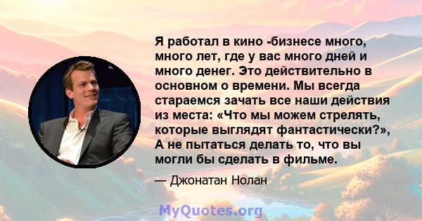 Я работал в кино -бизнесе много, много лет, где у вас много дней и много денег. Это действительно в основном о времени. Мы всегда стараемся зачать все наши действия из места: «Что мы можем стрелять, которые выглядят