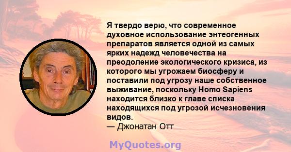 Я твердо верю, что современное духовное использование энтеогенных препаратов является одной из самых ярких надежд человечества на преодоление экологического кризиса, из которого мы угрожаем биосферу и поставили под