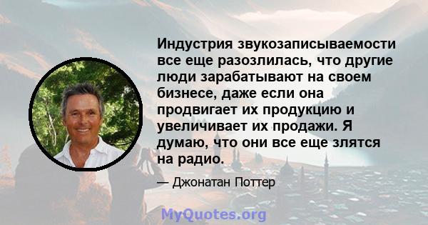 Индустрия звукозаписываемости все еще разозлилась, что другие люди зарабатывают на своем бизнесе, даже если она продвигает их продукцию и увеличивает их продажи. Я думаю, что они все еще злятся на радио.