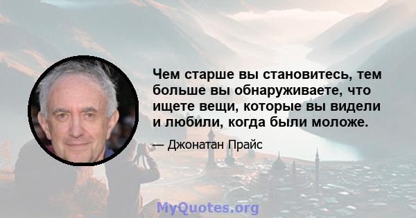 Чем старше вы становитесь, тем больше вы обнаруживаете, что ищете вещи, которые вы видели и любили, когда были моложе.