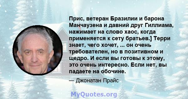 Прис, ветеран Бразилии и барона Манчаузена и давний друг Гиллиама, нажимает на слово хаос, когда применяется к сету братьев.] Терри знает, чего хочет, ... он очень требователен, но в позитивном и щедро. И если вы готовы 