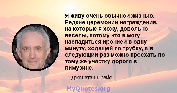 Я живу очень обычной жизнью. Редкие церемонии награждения, на которые я хожу, довольно веселы, потому что я могу насладиться иронией в одну минуту, ходящей по трубку, а в следующий раз можно проехать по тому же участку