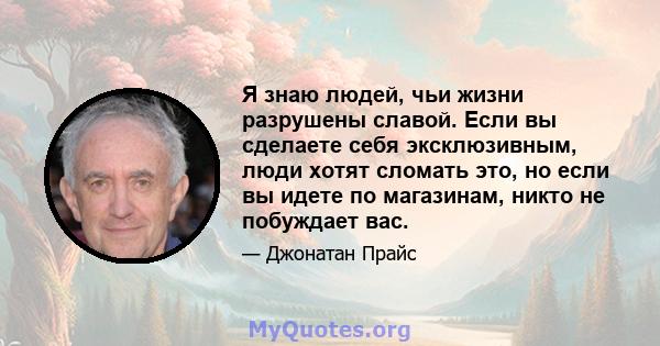 Я знаю людей, чьи жизни разрушены славой. Если вы сделаете себя эксклюзивным, люди хотят сломать это, но если вы идете по магазинам, никто не побуждает вас.