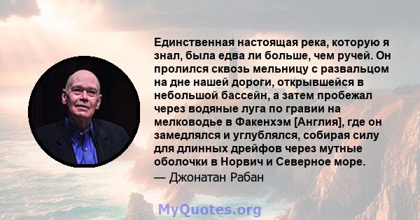 Единственная настоящая река, которую я знал, была едва ли больше, чем ручей. Он пролился сквозь мельницу с развальцом на дне нашей дороги, открывшейся в небольшой бассейн, а затем пробежал через водяные луга по гравии