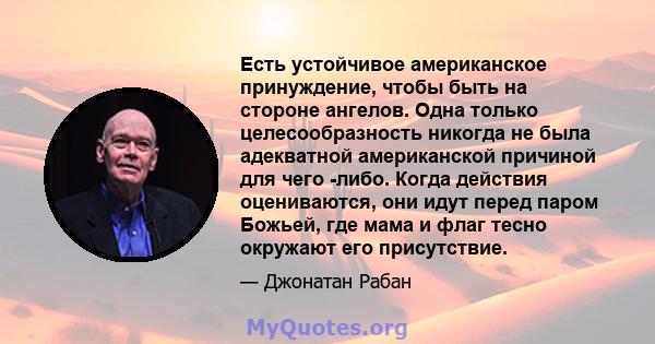 Есть устойчивое американское принуждение, чтобы быть на стороне ангелов. Одна только целесообразность никогда не была адекватной американской причиной для чего -либо. Когда действия оцениваются, они идут перед паром