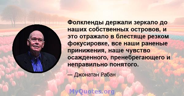 Фолкленды держали зеркало до наших собственных островов, и это отражало в блестяще резком фокусировке, все наши раненые принижения, наше чувство осажденного, пренебрегающего и неправильно понятого.