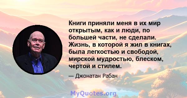 Книги приняли меня в их мир открытым, как и люди, по большей части, не сделали. Жизнь, в которой я жил в книгах, была легкостью и свободой, мирской мудростью, блеском, чертой и стилем.