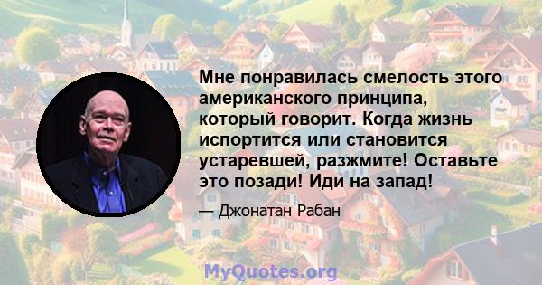 Мне понравилась смелость этого американского принципа, который говорит. Когда жизнь испортится или становится устаревшей, разжмите! Оставьте это позади! Иди на запад!