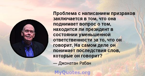 Проблема с написанием призраков заключается в том, что она поднимает вопрос о том, находится ли президент в состоянии уменьшенной ответственности за то, что он говорит. На самом деле он понимает последствия слов,