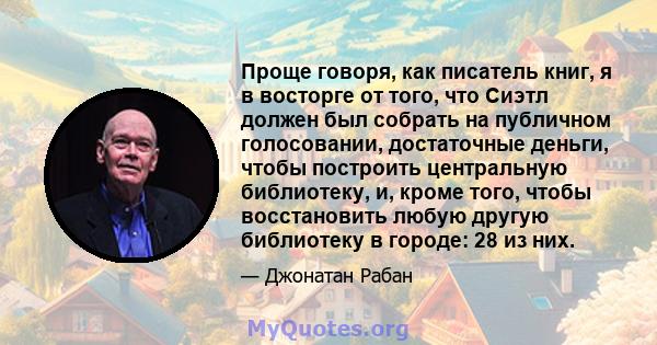 Проще говоря, как писатель книг, я в восторге от того, что Сиэтл должен был собрать на публичном голосовании, достаточные деньги, чтобы построить центральную библиотеку, и, кроме того, чтобы восстановить любую другую