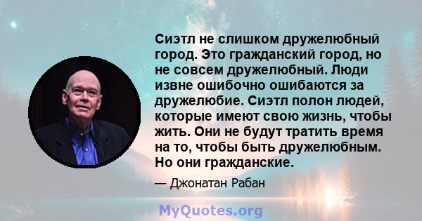 Сиэтл не слишком дружелюбный город. Это гражданский город, но не совсем дружелюбный. Люди извне ошибочно ошибаются за дружелюбие. Сиэтл полон людей, которые имеют свою жизнь, чтобы жить. Они не будут тратить время на