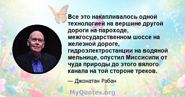 Все это накапливалось одной технологией на вершине другой дороги на пароходе, межгосударственном шоссе на железной дороге, гидроэлектростанции на водяной мельнице, опустил Миссисипи от чуда природы до этого вялого