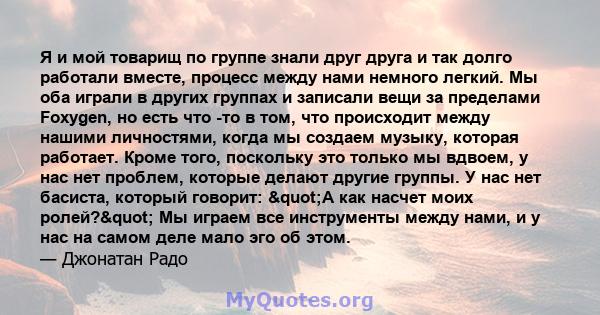 Я и мой товарищ по группе знали друг друга и так долго работали вместе, процесс между нами немного легкий. Мы оба играли в других группах и записали вещи за пределами Foxygen, но есть что -то в том, что происходит между 