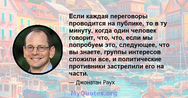 Если каждая переговоры проводится на публике, то в ту минуту, когда один человек говорит, что, что, если мы попробуем это, следующее, что вы знаете, группы интересов сложили все, и политические противники застрелили его 