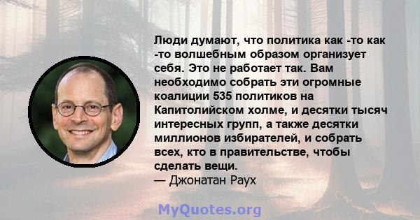 Люди думают, что политика как -то как -то волшебным образом организует себя. Это не работает так. Вам необходимо собрать эти огромные коалиции 535 политиков на Капитолийском холме, и десятки тысяч интересных групп, а