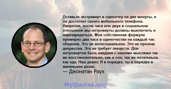 Оставьте экстраверт в одиночку на две минуты, и он достигнет своего мобильного телефона. Напротив, после часа или двух в социальном отношении мы интроверты должны выключить и перезарядиться. Моя собственная формула