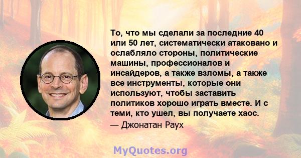 То, что мы сделали за последние 40 или 50 лет, систематически атаковано и ослабляло стороны, политические машины, профессионалов и инсайдеров, а также взломы, а также все инструменты, которые они используют, чтобы