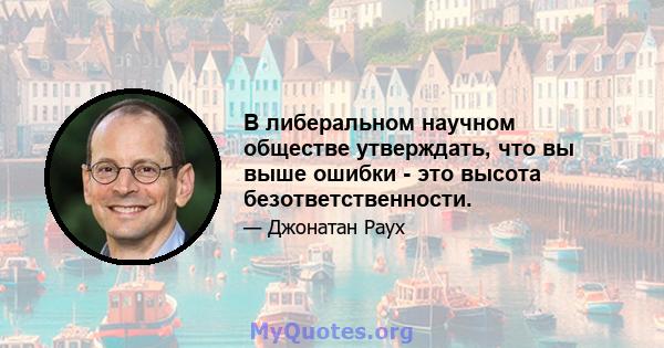 В либеральном научном обществе утверждать, что вы выше ошибки - это высота безответственности.