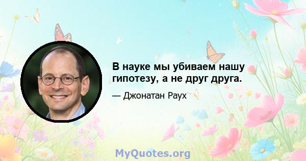 В науке мы убиваем нашу гипотезу, а не друг друга.