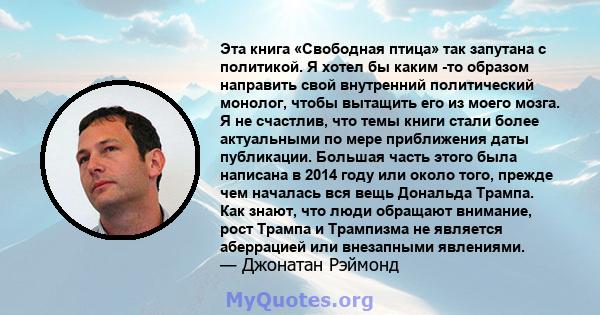 Эта книга «Свободная птица» так запутана с политикой. Я хотел бы каким -то образом направить свой внутренний политический монолог, чтобы вытащить его из моего мозга. Я не счастлив, что темы книги стали более актуальными 