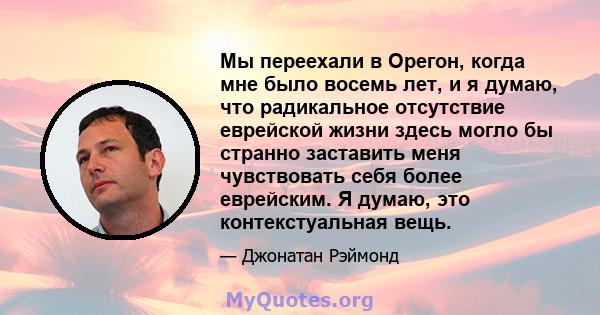 Мы переехали в Орегон, когда мне было восемь лет, и я думаю, что радикальное отсутствие еврейской жизни здесь могло бы странно заставить меня чувствовать себя более еврейским. Я думаю, это контекстуальная вещь.