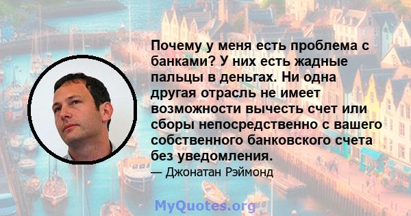 Почему у меня есть проблема с банками? У них есть жадные пальцы в деньгах. Ни одна другая отрасль не имеет возможности вычесть счет или сборы непосредственно с вашего собственного банковского счета без уведомления.